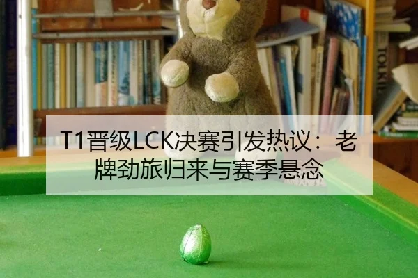 T1晋级LCK决赛引发热议：老牌劲旅归来与赛季悬念